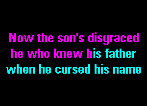 Now the son's disgraced
he who knew his father
when he cursed his name