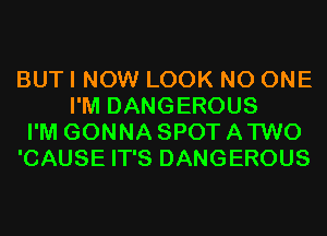 BUT I NOW LOOK NO ONE
I'M DANGEROUS
I'M GONNA SPOT A TWO
'CAUSE IT'S DANGEROUS