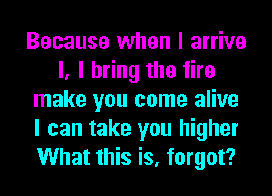 Because when I arrive
I, I bring the fire
make you come alive
I can take you higher
What this is, forgot?