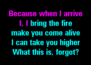 Because when I arrive
I, I bring the fire
make you come alive
I can take you higher
What this is, forgot?