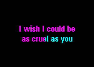 I wish I could be

as cruel as you