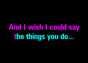 And I wish I could sayr

the things you do...