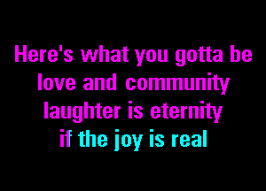 Here's what you gotta he
love and community
laughter is eternity
if the ioy is real