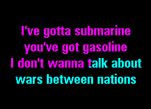 I've gotta submarine
you've got gasoline
I don't wanna talk about
wars between nations