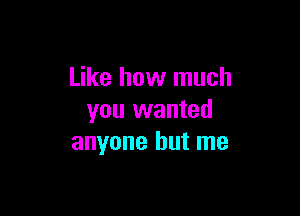 Like how much

you wanted
anyone but me