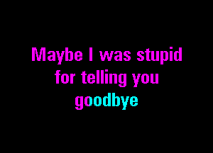 Maybe I was stupid

for telling you
goodbye