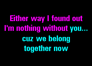 Either way I found out
I'm nothing without you...

cuz we belong
together now