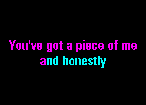 You've got a piece of me

and honestly