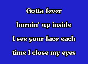 Gotta fever
bumin' up inside
I see your face each

time I close my eyes