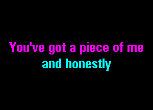 You've got a piece of me

and honestly