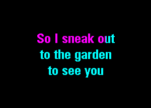 So I sneak out

to the garden
to see you