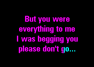 But you were
everything to me

I was begging you
please don't go...