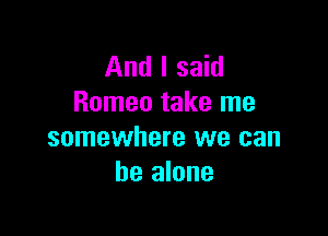 And I said
Romeo take me

somewhere we can
be alone