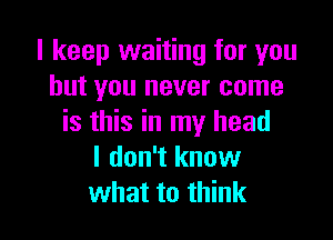 I keep waiting for you
but you never come

is this in my head
I don't know
what to think