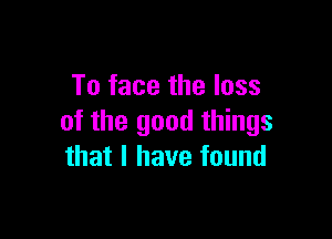 To face the loss

of the good things
that I have found