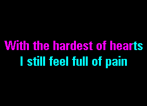 With the hardest of hearts

I still feel full of pain