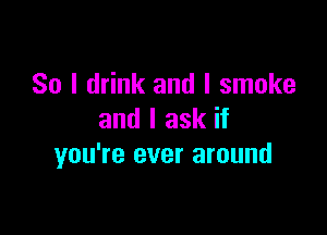 So I drink and I smoke

and I ask if
you're ever around