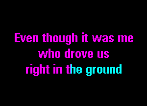 Even though it was me

who drove us
right in the ground