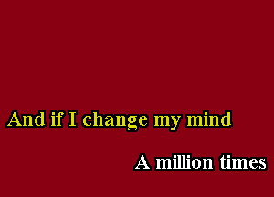 And if I change my mind

A million times