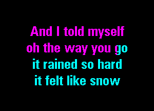 And I told myself
oh the way you go

it rained so hard
it felt like snow
