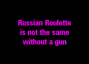 Russian Roulette

is not the same
without a gun