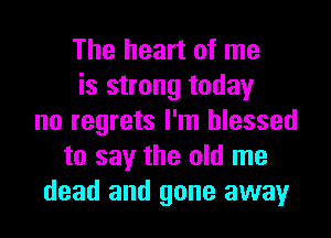 The heart of me
is strong today
no regrets I'm blessed
to say the old me
dead and gone away