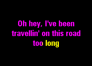 0h hey, I've been

travellin' on this road
toolong