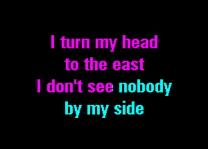 I turn my head
to the east

I don't see nobody
by my side