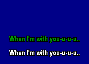 When I'm with you-u-u-u..