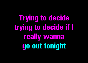 Trying to decide
trying to decide if I

really wanna
go out tonight