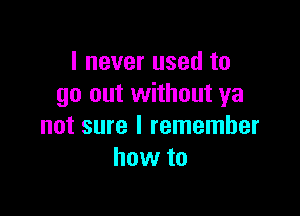 I never used to
go out without ya

not sure I remember
how to