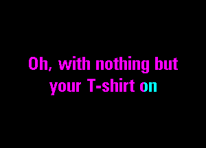 0h. with nothing but

your T-shirt on