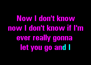 Now I don't know
now I don't know if I'm

ever really gonna
let you go and I