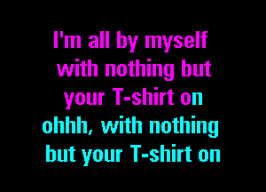 I'm all by myself
with nothing but

your T-shirt on
ohhh, with nothing
but your T-shirt on