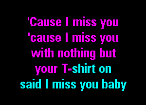 'Cause I miss you
'cause I miss you

with nothing but
your T-shirt on
said I miss you baby