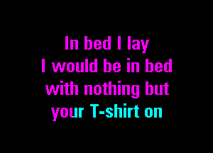 In bed I lay
I would be in bed

with nothing but
your T-shirt on