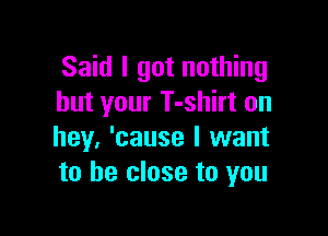 Said I got nothing
but your T-shirt on

hey, 'cause I want
to be close to you