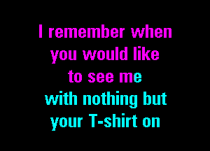 I remember when
you would like

to see me
with nothing but
your T-shirt on