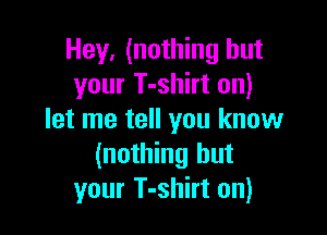 Hey, (nothing but
your T-shirt on)

let me tell you know
(nothing but
your T-shirt on)