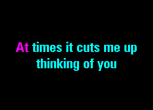 At times it cuts me up

thinking of you