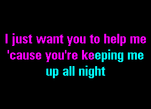 I just want you to help me

'cause you're keeping me
up all night