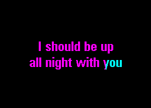 I should be up

all night with you