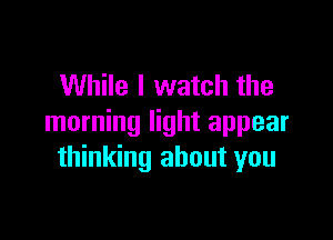 While I watch the

morning light appear
thinking about you