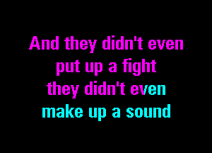 And they didn't even
put up a fight

they didn't even
make up a sound