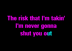 The risk that I'm takin'

I'm never gonna
shut you out