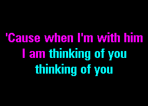 'Cause when I'm with him

I am thinking of you
thinking of you