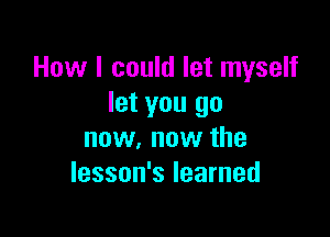 How I could let myself
let you go

now, now the
lesson's learned