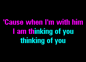 'Cause when I'm with him

I am thinking of you
thinking of you
