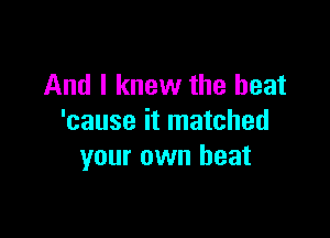 And I knew the heat

'cause it matched
your own heat