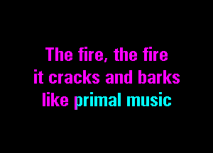 The fire, the fire

it cracks and harks
like primal music